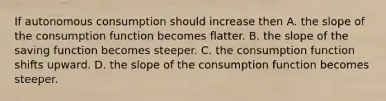 If autonomous consumption should increase then A. the slope of the consumption function becomes flatter. B. the slope of the saving function becomes steeper. C. the consumption function shifts upward. D. the slope of the consumption function becomes steeper.