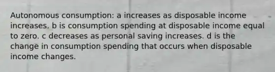 Autonomous consumption: a increases as disposable income increases. b is consumption spending at disposable income equal to zero. c decreases as personal saving increases. d is the change in consumption spending that occurs when disposable income changes.