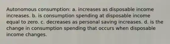 Autonomous consumption: a. increases as disposable income increases. b. is consumption spending at disposable income equal to zero. c. decreases as personal saving increases. d. is the change in consumption spending that occurs when disposable income changes.