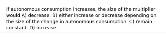 If autonomous consumption increases, the size of the multiplier would A) decrease. B) either increase or decrease depending on the size of the change in autonomous consumption. C) remain constant. D) increase.