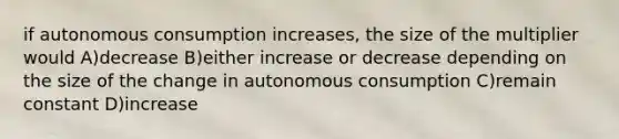 if autonomous consumption increases, the size of the multiplier would A)decrease B)either increase or decrease depending on the size of the change in autonomous consumption C)remain constant D)increase