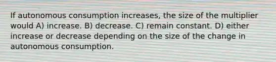 If autonomous consumption increases, the size of the multiplier would A) increase. B) decrease. C) remain constant. D) either increase or decrease depending on the size of the change in autonomous consumption.