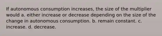 If autonomous consumption increases, the size of the multiplier would a. either increase or decrease depending on the size of the change in autonomous consumption. b. remain constant. c. increase. d. decrease.