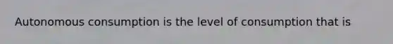 Autonomous consumption is the level of consumption that is