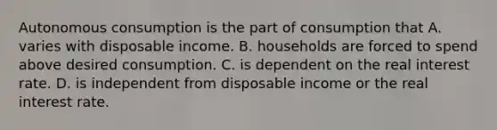 Autonomous consumption is the part of consumption that A. varies with disposable income. B. households are forced to spend above desired consumption. C. is dependent on the real interest rate. D. is independent from disposable income or the real interest rate.