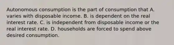 Autonomous consumption is the part of consumption that A. varies with disposable income. B. is dependent on the real interest rate. C. is independent from disposable income or the real interest rate. D. households are forced to spend above desired consumption.