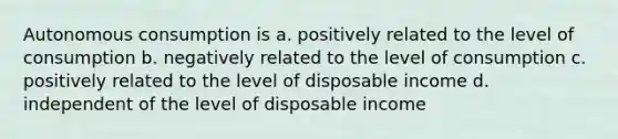 Autonomous consumption is a. positively related to the level of consumption b. negatively related to the level of consumption c. positively related to the level of disposable income d. independent of the level of disposable income