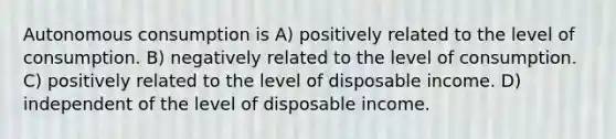 Autonomous consumption is A) positively related to the level of consumption. B) negatively related to the level of consumption. C) positively related to the level of disposable income. D) independent of the level of disposable income.