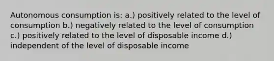 Autonomous consumption is: a.) positively related to the level of consumption b.) negatively related to the level of consumption c.) positively related to the level of disposable income d.) independent of the level of disposable income