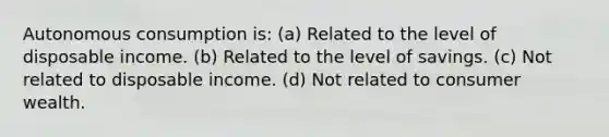 Autonomous consumption is: (a) Related to the level of disposable income. (b) Related to the level of savings. (c) Not related to disposable income. (d) Not related to consumer wealth.