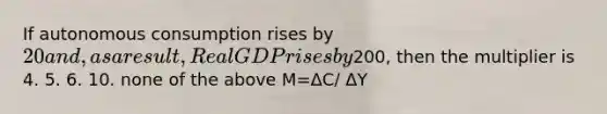 If autonomous consumption rises by 20 and, as a result, Real GDP rises by200, then the multiplier is 4. 5. 6. 10. none of the above M=ΔC/ ΔY​