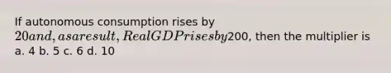 If autonomous consumption rises by 20 and, as a result, Real GDP rises by200, then the multiplier is a. 4 b. 5 c. 6 d. 10