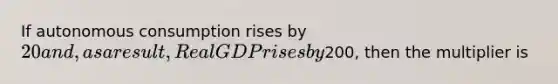 If autonomous consumption rises by 20 and, as a result, Real GDP rises by200, then the multiplier is