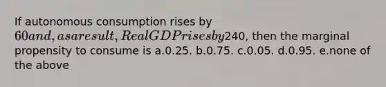 If autonomous consumption rises by 60 and, as a result, Real GDP rises by240, then the marginal propensity to consume is a.0.25. b.0.75. c.0.05. d.0.95. e.none of the above