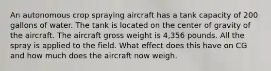 An autonomous crop spraying aircraft has a tank capacity of 200 gallons of water. The tank is located on the center of gravity of the aircraft. The aircraft gross weight is 4,356 pounds. All the spray is applied to the field. What effect does this have on CG and how much does the aircraft now weigh.