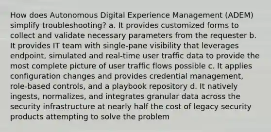 How does Autonomous Digital Experience Management (ADEM) simplify troubleshooting? a. It provides customized forms to collect and validate necessary parameters from the requester b. It provides IT team with single-pane visibility that leverages endpoint, simulated and real-time user traffic data to provide the most complete picture of user traffic flows possible c. It applies configuration changes and provides credential management, role-based controls, and a playbook repository d. It natively ingests, normalizes, and integrates granular data across the security infrastructure at nearly half the cost of legacy security products attempting to solve the problem