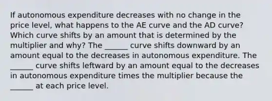 If autonomous expenditure decreases with no change in the price​ level, what happens to the AE curve and the AD​ curve? Which curve shifts by an amount that is determined by the multiplier and​ why? The​ ______ curve shifts downward by an amount equal to the decreases in autonomous expenditure. The​ ______ curve shifts leftward by an amount equal to the decreases in autonomous expenditure times the multiplier because the​ ______ at each price level.