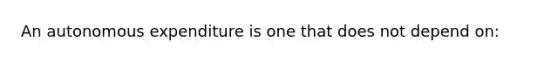 An autonomous expenditure is one that does not depend on: