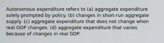 Autonomous expenditure refers to (a) aggregate expenditure solely prompted by policy. (b) changes in short-run aggregate supply. (c) aggregate expenditure that does not change when real GDP changes. (d) aggregate expenditure that varies because of changes in real GDP.