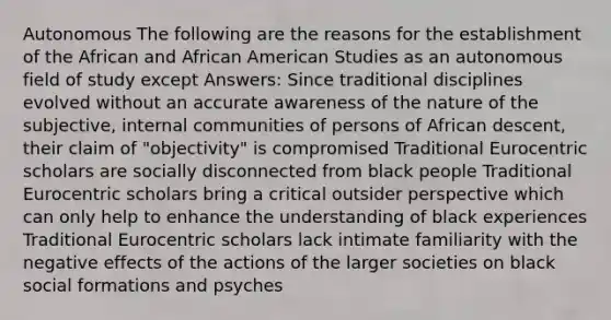 Autonomous The following are the reasons for the establishment of the African and African American Studies as an autonomous field of study except Answers: Since traditional disciplines evolved without an accurate awareness of the nature of the subjective, internal communities of persons of African descent, their claim of "objectivity" is compromised Traditional Eurocentric scholars are socially disconnected from black people Traditional Eurocentric scholars bring a critical outsider perspective which can only help to enhance the understanding of black experiences Traditional Eurocentric scholars lack intimate familiarity with the negative effects of the actions of the larger societies on black social formations and psyches