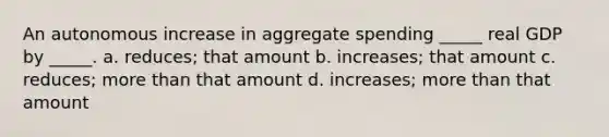 An autonomous increase in aggregate spending _____ real GDP by _____. a. reduces; that amount b. increases; that amount c. reduces; more than that amount d. increases; more than that amount