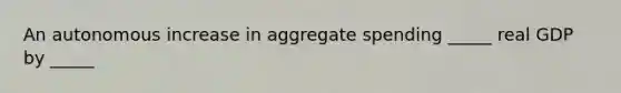 An autonomous increase in aggregate spending _____ real GDP by _____
