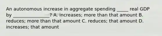 An autonomous increase in aggregate spending _____ real GDP by ________________? A. increases; more than that amount B. reduces; more than that amount C. reduces; that amount D. increases; that amount