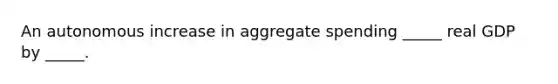 An autonomous increase in aggregate spending _____ real GDP by _____.