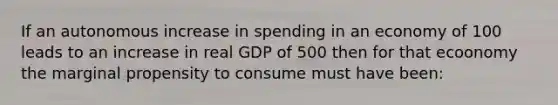 If an autonomous increase in spending in an economy of 100 leads to an increase in real GDP of 500 then for that ecoonomy the marginal propensity to consume must have been: