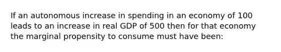 If an autonomous increase in spending in an economy of 100 leads to an increase in real GDP of 500 then for that economy the marginal propensity to consume must have been: