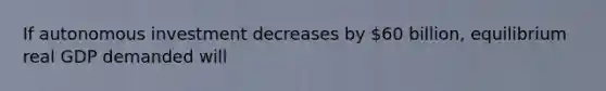 If autonomous investment decreases by 60 billion, equilibrium real GDP demanded will