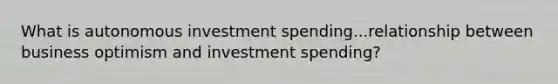 What is autonomous investment spending...relationship between business optimism and investment spending?