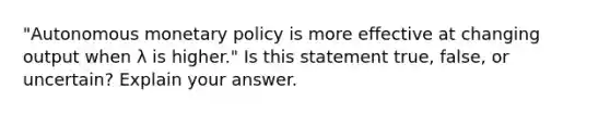 ​"Autonomous <a href='https://www.questionai.com/knowledge/kEE0G7Llsx-monetary-policy' class='anchor-knowledge'>monetary policy</a> is more effective at changing output when λ is​ higher." Is this statement​ true, false, or​ uncertain? Explain your answer.