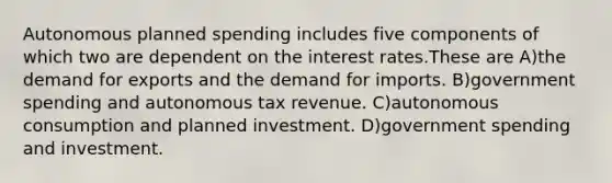 Autonomous planned spending includes five components of which two are dependent on the interest rates.These are A)the demand for exports and the demand for imports. B)government spending and autonomous tax revenue. C)autonomous consumption and planned investment. D)government spending and investment.