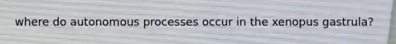 where do autonomous processes occur in the xenopus gastrula?