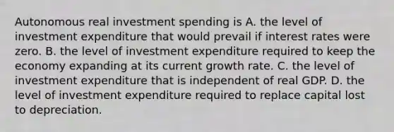 Autonomous real investment spending is A. the level of investment expenditure that would prevail if interest rates were zero. B. the level of investment expenditure required to keep the economy expanding at its current growth rate. C. the level of investment expenditure that is independent of real GDP. D. the level of investment expenditure required to replace capital lost to depreciation.