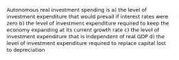 Autonomous real investment spending is a) the level of investment expenditure that would prevail if interest rates were zero b) the level of investment expenditure required to keep the economy expanding at its current growth rate c) the level of investment expenditure that is independent of real GDP d) the level of investment expenditure required to replace capital lost to depreciation