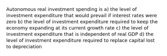 Autonomous real investment spending is a) the level of investment expenditure that would prevail if interest rates were zero b) the level of investment expenditure required to keep the economy expanding at its current growth rate c) the level of investment expenditure that is independent of real GDP d) the level of investment expenditure required to replace capital lost to depreciation