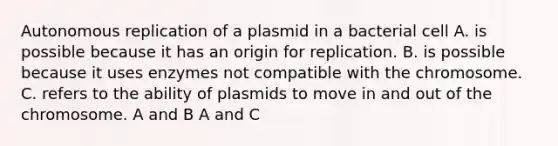 Autonomous replication of a plasmid in a bacterial cell A. is possible because it has an origin for replication. B. is possible because it uses enzymes not compatible with the chromosome. C. refers to the ability of plasmids to move in and out of the chromosome. A and B A and C