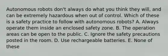 Autonomous robots don't always do what you think they will, and can be extremely hazardous when out of control. Which of these is a safety practice to follow with autonomous robots? A. Always operate them inside an enclosed safety zone. B. The operation areas can be open to the public. C. Ignore the safety precautions posted in the room. D. Use rechargeable batteries. E. None of these