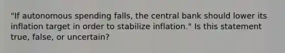 ​"If autonomous spending​ falls, the central bank should lower its inflation target in order to stabilize​ inflation." Is this statement​ true, false, or​ uncertain?