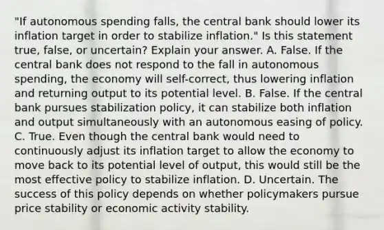 ​"If autonomous spending​ falls, the central bank should lower its inflation target in order to stabilize​ inflation." Is this statement​ true, false, or​ uncertain? Explain your answer. A. False. If the central bank does not respond to the fall in autonomous​ spending, the economy will​ self-correct, thus lowering inflation and returning output to its potential level. B. False. If the central bank pursues stabilization​ policy, it can stabilize both inflation and output simultaneously with an autonomous easing of policy. C. True. Even though the central bank would need to continuously adjust its inflation target to allow the economy to move back to its potential level of​ output, this would still be the most effective policy to stabilize inflation. D. Uncertain. The success of this policy depends on whether policymakers pursue price stability or economic activity stability.