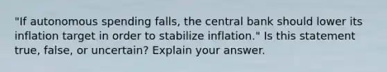 "If autonomous spending​ falls, the central bank should lower its inflation target in order to stabilize​ inflation." Is this statement​ true, false, or​ uncertain? Explain your answer.