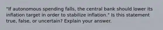 ​"If autonomous spending​ falls, the central bank should lower its inflation target in order to stabilize​ inflation." Is this statement​ true, false, or​ uncertain? Explain your answer.