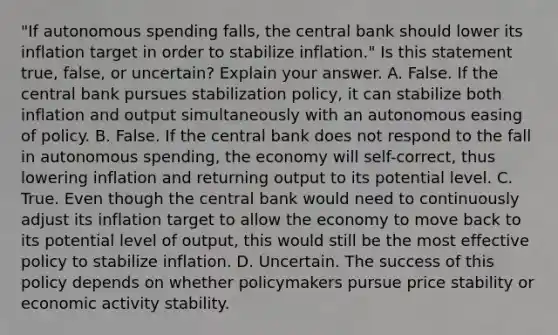 ​"If autonomous spending​ falls, the central bank should lower its inflation target in order to stabilize​ inflation." Is this statement​ true, false, or​ uncertain? Explain your answer. A. False. If the central bank pursues stabilization​ policy, it can stabilize both inflation and output simultaneously with an autonomous easing of policy. B. False. If the central bank does not respond to the fall in autonomous​ spending, the economy will​ self-correct, thus lowering inflation and returning output to its potential level. C. True. Even though the central bank would need to continuously adjust its inflation target to allow the economy to move back to its potential level of​ output, this would still be the most effective policy to stabilize inflation. D. Uncertain. The success of this policy depends on whether policymakers pursue price stability or economic activity stability.