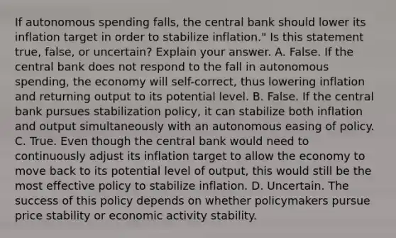 If autonomous spending​ falls, the central bank should lower its inflation target in order to stabilize​ inflation." Is this statement​ true, false, or​ uncertain? Explain your answer. A. False. If the central bank does not respond to the fall in autonomous​ spending, the economy will​ self-correct, thus lowering inflation and returning output to its potential level. B. False. If the central bank pursues stabilization​ policy, it can stabilize both inflation and output simultaneously with an autonomous easing of policy. C. True. Even though the central bank would need to continuously adjust its inflation target to allow the economy to move back to its potential level of​ output, this would still be the most effective policy to stabilize inflation. D. Uncertain. The success of this policy depends on whether policymakers pursue price stability or economic activity stability.