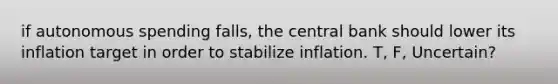 if autonomous spending falls, the central bank should lower its inflation target in order to stabilize inflation. T, F, Uncertain?