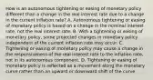 How is an autonomous tightening or easing of monetary policy different than a change in the real interest rate due to a change in the current inflation​ rate? A. Autonomous tightening or easing of monetary policy is based on a change in the nominal interest​ rate, not the real interest rate. B. With a tightening or easing of monetary​ policy, some projected changes in monetary policy independent of the current inflation rate may occur. C. Tightening or easing of monetary policy may cause a change in the responsiveness of the real interest rate to the inflation​ rate, not in its autonomous component. D. Tightening or easing of monetary policy is reflected as a movement along the monetary curve rather than an upward or downward shift of the curve.