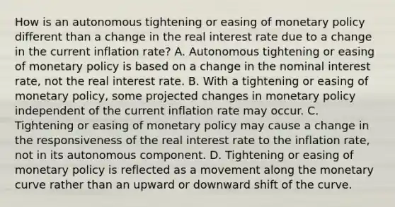 How is an autonomous tightening or easing of monetary policy different than a change in the real interest rate due to a change in the current inflation​ rate? A. Autonomous tightening or easing of monetary policy is based on a change in the nominal interest​ rate, not the real interest rate. B. With a tightening or easing of monetary​ policy, some projected changes in monetary policy independent of the current inflation rate may occur. C. Tightening or easing of monetary policy may cause a change in the responsiveness of the real interest rate to the inflation​ rate, not in its autonomous component. D. Tightening or easing of monetary policy is reflected as a movement along the monetary curve rather than an upward or downward shift of the curve.