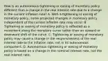 How is an autonomous tightening or easing of monetary policy different than a change in the real interest rate due to a change in the current inflation​ rate? A. With a tightening or easing of monetary​ policy, some projected changes in monetary policy independent of the current inflation rate may occur. B. Tightening or easing of monetary policy is reflected as a movement along the monetary curve rather than an upward or downward shift of the curve. C. Tightening or easing of monetary policy may cause a change in the responsiveness of the real interest rate to the inflation​ rate, not in its autonomous component. D. Autonomous tightening or easing of monetary policy is based on a change in the nominal interest​ rate, not the real interest rate.